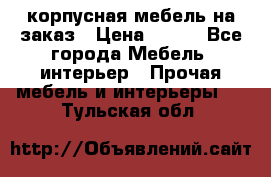 корпусная мебель на заказ › Цена ­ 100 - Все города Мебель, интерьер » Прочая мебель и интерьеры   . Тульская обл.